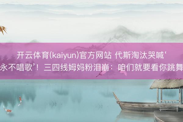开云体育(kaiyun)官方网站 代斯淘汰哭喊‘永不唱歌’！三四线姆妈粉泪崩：咱们就要看你跳舞