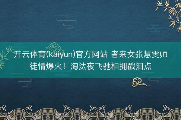 开云体育(kaiyun)官方网站 者来女张慧雯师徒情爆火！淘汰夜飞驰相拥戳泪点