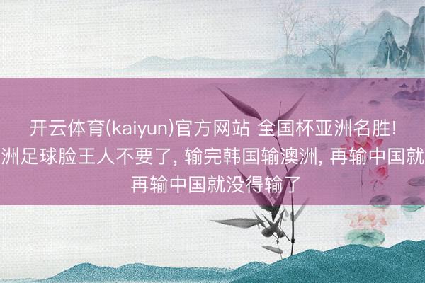 开云体育(kaiyun)官方网站 全国杯亚洲名胜! 球迷: 欧洲足球脸王人不要了， 输完韩国输澳洲， 再输中国就没得输了