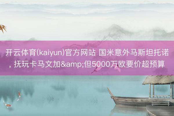 开云体育(kaiyun)官方网站 国米意外马斯坦托诺， 抚玩卡马文加&但5000万欧要价超预算