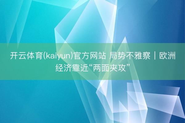 开云体育(kaiyun)官方网站 局势不雅察｜欧洲经济靠近“两面夹攻”