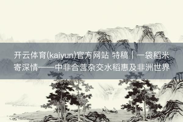 开云体育(kaiyun)官方网站 特稿｜一袋稻米寄深情——中非合营杂交水稻惠及非洲世界