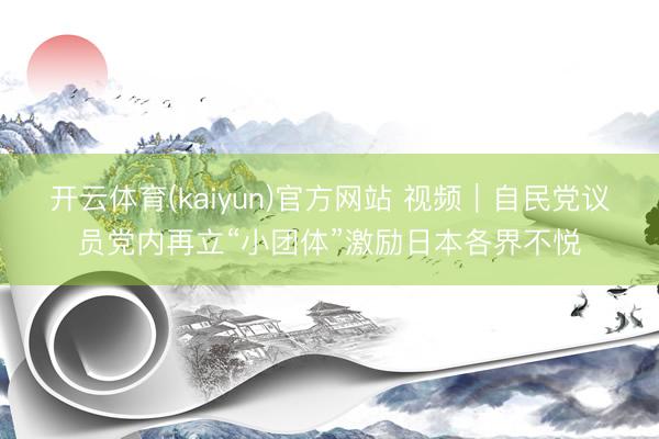 开云体育(kaiyun)官方网站 视频｜自民党议员党内再立“小团体”激励日本各界不悦