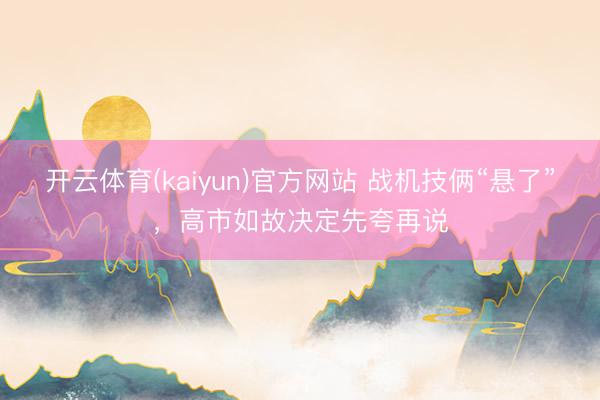 开云体育(kaiyun)官方网站 战机技俩“悬了”，高市如故决定先夸再说