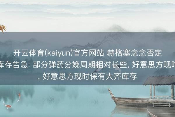 开云体育(kaiyun)官方网站 赫格塞念念否定好意思方弹药库存告急: 部分弹药分娩周期相对长些， 好意思方现时保有大齐库存
