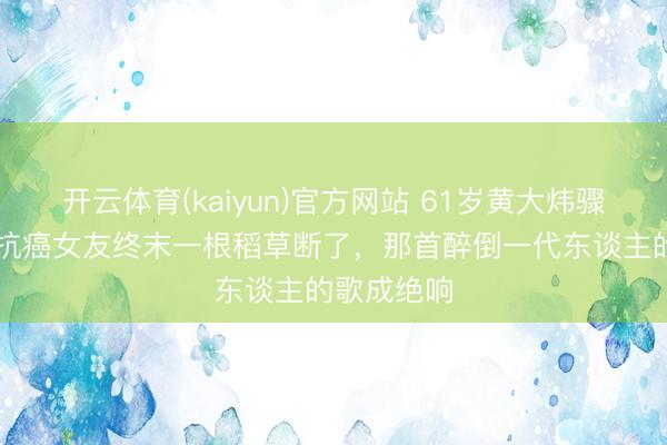 开云体育(kaiyun)官方网站 61岁黄大炜骤逝！30年抗癌女友终末一根稻草断了，那首醉倒一代东谈主的歌成绝响