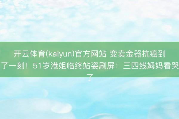 开云体育(kaiyun)官方网站 变卖金器抗癌到临了一刻！51岁港姐临终站姿刷屏：三四线姆妈看哭了