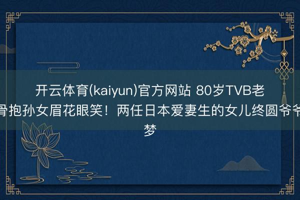 开云体育(kaiyun)官方网站 80岁TVB老戏骨抱孙女眉花眼笑！两任日本爱妻生的女儿终圆爷爷梦