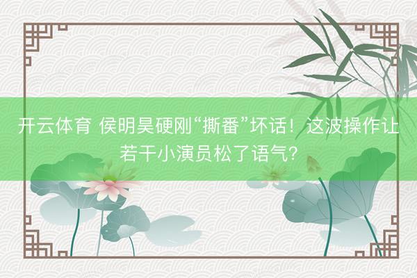 开云体育 侯明昊硬刚“撕番”坏话！这波操作让若干小演员松了语气？