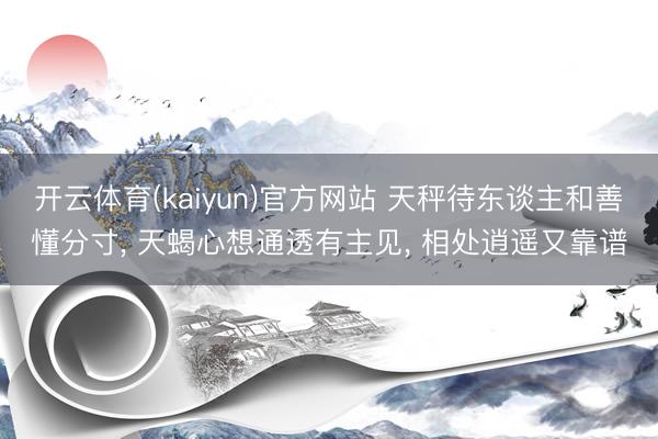 开云体育(kaiyun)官方网站 天秤待东谈主和善懂分寸， 天蝎心想通透有主见， 相处逍遥又靠谱