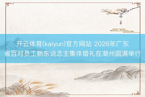 开云体育(kaiyun)官方网站 2026年广东省百对员工新东说念主集体婚礼在潮州圆满举行