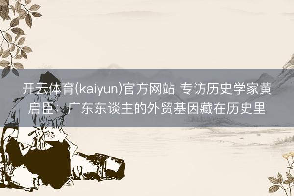 开云体育(kaiyun)官方网站 专访历史学家黄启臣：广东东谈主的外贸基因藏在历史里