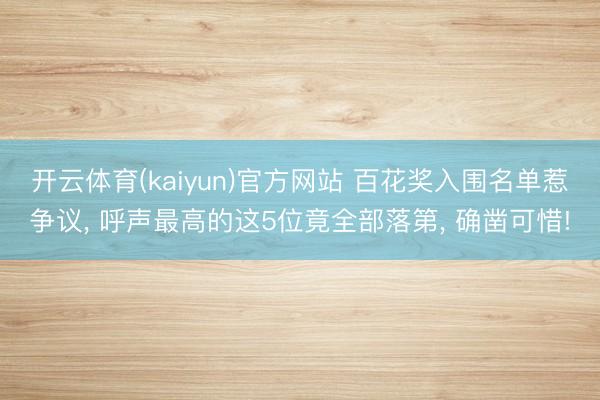 开云体育(kaiyun)官方网站 百花奖入围名单惹争议， 呼声最高的这5位竟全部落第， 确凿可惜!